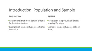Introduction: Population and Sample
POPULATION
•All elements that meet certain criteria
for inclusion in study
•Example: all women students in higher
education
SAMPLE
•A subset of the population that is
selected for study
•Example: women students at Penn
State
 