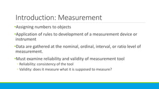 Introduction: Measurement
•Assigning numbers to objects
•Application of rules to development of a measurement device or
instrument
•Data are gathered at the nominal, ordinal, interval, or ratio level of
measurement.
•Must examine reliability and validity of measurement tool
◦ Reliability: consistency of the tool
◦ Validity: does it measure what it is supposed to measure?
 