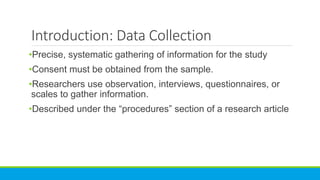 Introduction: Data Collection
•Precise, systematic gathering of information for the study
•Consent must be obtained from the sample.
•Researchers use observation, interviews, questionnaires, or
scales to gather information.
•Described under the “procedures” section of a research article
 