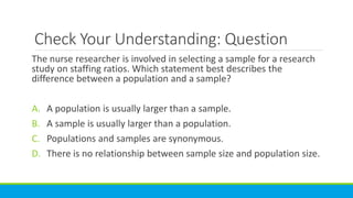 Check Your Understanding: Question
The nurse researcher is involved in selecting a sample for a research
study on staffing ratios. Which statement best describes the
difference between a population and a sample?
A. A population is usually larger than a sample.
B. A sample is usually larger than a population.
C. Populations and samples are synonymous.
D. There is no relationship between sample size and population size.
 