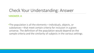 Check Your Understanding: Answer
•ANSWER: A
•The population is all the elements—individuals, objects, or
substances—that meet certain criteria for inclusion in a given
universe. The definition of the population would depend on the
sample criteria and the similarity of subjects in the various settings.
 
