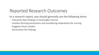 Reported Research Outcomes
•In a research report, you should generally see the following items:
◦ Interprets data findings in meaningful manner
◦ Involves forming conclusions and considering implications for nursing
◦ Suggests future studies
◦ Generalizes the findings
 