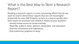 What is the Best Way to Skim a Research
Report?
•Reading a research report is a time consuming effort! You do not
want to read in detail those reports that are not meaningful
(especially for your EBP Project), so here is a way to quickly skim
here report to ascertain how closely it relates to your question:
◦ Quickly review source for broad overview.
◦ Read title, author’s name, abstract, introduction, and discussion.
◦ Examine conclusions and implications.
◦ Give preliminary judgment of study.
 