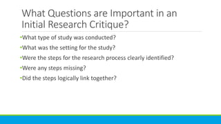 What Questions are Important in an
Initial Research Critique?
•What type of study was conducted?
•What was the setting for the study?
•Were the steps for the research process clearly identified?
•Were any steps missing?
•Did the steps logically link together?
 