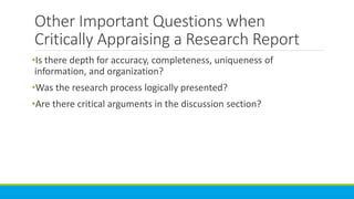 Other Important Questions when
Critically Appraising a Research Report
•Is there depth for accuracy, completeness, uniqueness of
information, and organization?
•Was the research process logically presented?
•Are there critical arguments in the discussion section?
 