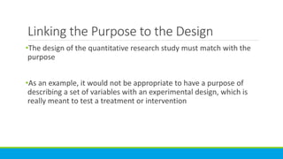 Linking the Purpose to the Design
•The design of the quantitative research study must match with the
purpose
•As an example, it would not be appropriate to have a purpose of
describing a set of variables with an experimental design, which is
really meant to test a treatment or intervention
 