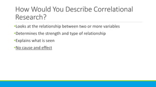 How Would You Describe Correlational
Research?
•Looks at the relationship between two or more variables
•Determines the strength and type of relationship
•Explains what is seen
•No cause and effect
 