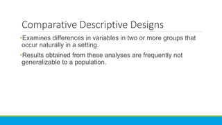 Comparative Descriptive Designs
•Examines differences in variables in two or more groups that
occur naturally in a setting.
•Results obtained from these analyses are frequently not
generalizable to a population.
 