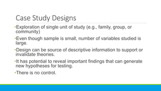 Case Study Designs
•Exploration of single unit of study (e.g., family, group, or
community)
•Even though sample is small, number of variables studied is
large.
•Design can be source of descriptive information to support or
invalidate theories.
•It has potential to reveal important findings that can generate
new hypotheses for testing.
•There is no control.
 