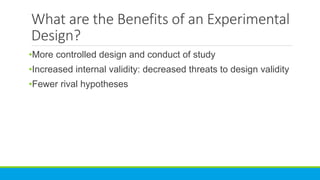 What are the Benefits of an Experimental
Design?
•More controlled design and conduct of study
•Increased internal validity: decreased threats to design validity
•Fewer rival hypotheses
 