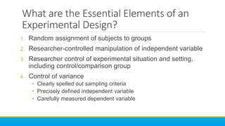 What are the Essential Elements of an
Experimental Design?
1. Random assignment of subjects to groups
2. Researcher-controlled manipulation of independent variable
3. Researcher control of experimental situation and setting,
including control/comparison group
4. Control of variance
• Clearly spelled out sampling criteria
• Precisely defined independent variable
• Carefully measured dependent variable
 