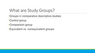 What are Study Groups?
•Groups in comparative descriptive studies
•Control group
•Comparison group
•Equivalent vs. nonequivalent groups
 