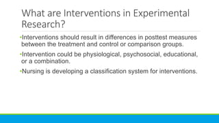 What are Interventions in Experimental
Research?
•Interventions should result in differences in posttest measures
between the treatment and control or comparison groups.
•Intervention could be physiological, psychosocial, educational,
or a combination.
•Nursing is developing a classification system for interventions.
 