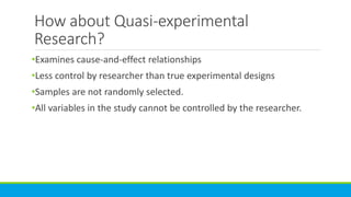 How about Quasi-experimental
Research?
•Examines cause-and-effect relationships
•Less control by researcher than true experimental designs
•Samples are not randomly selected.
•All variables in the study cannot be controlled by the researcher.
 