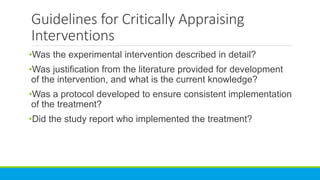 Guidelines for Critically Appraising
Interventions
•Was the experimental intervention described in detail?
•Was justification from the literature provided for development
of the intervention, and what is the current knowledge?
•Was a protocol developed to ensure consistent implementation
of the treatment?
•Did the study report who implemented the treatment?
 