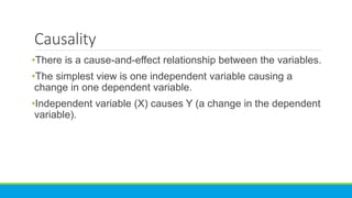 Causality
•There is a cause-and-effect relationship between the variables.
•The simplest view is one independent variable causing a
change in one dependent variable.
•Independent variable (X) causes Y (a change in the dependent
variable).
 
