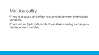 Multicausality
•There is a cause-and-effect relationship between interrelating
variables.
•There are multiple independent variables causing a change in
the dependent variable.
 