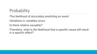 Probability
•The likelihood of accurately predicting an event
•Variations in variables occur.
•Is there relative causality?
•Therefore, what is the likelihood that a specific cause will result
in a specific effect?
 