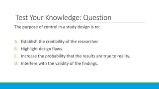 Test Your Knowledge: Question
The purpose of control in a study design is to:
A. Establish the credibility of the researcher.
B. Highlight design flaws.
C. Increase the probability that the results are true to reality.
D. Interfere with the validity of the findings.
 