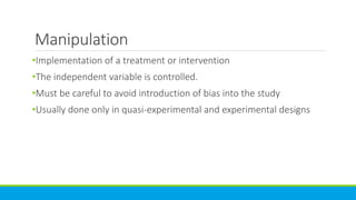Manipulation
•Implementation of a treatment or intervention
•The independent variable is controlled.
•Must be careful to avoid introduction of bias into the study
•Usually done only in quasi-experimental and experimental designs
 