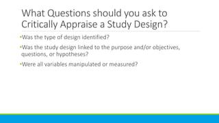 What Questions should you ask to
Critically Appraise a Study Design?
•Was the type of design identified?
•Was the study design linked to the purpose and/or objectives,
questions, or hypotheses?
•Were all variables manipulated or measured?
 