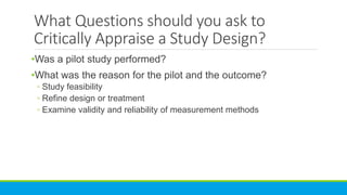What Questions should you ask to
Critically Appraise a Study Design?
•Was a pilot study performed?
•What was the reason for the pilot and the outcome?
◦ Study feasibility
◦ Refine design or treatment
◦ Examine validity and reliability of measurement methods
 
