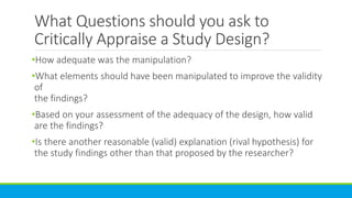 What Questions should you ask to
Critically Appraise a Study Design?
•How adequate was the manipulation?
•What elements should have been manipulated to improve the validity
of
the findings?
•Based on your assessment of the adequacy of the design, how valid
are the findings?
•Is there another reasonable (valid) explanation (rival hypothesis) for
the study findings other than that proposed by the researcher?
 