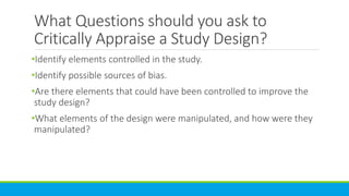 What Questions should you ask to
Critically Appraise a Study Design?
•Identify elements controlled in the study.
•Identify possible sources of bias.
•Are there elements that could have been controlled to improve the
study design?
•What elements of the design were manipulated, and how were they
manipulated?
 