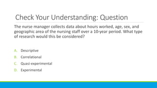 Check Your Understanding: Question
The nurse manager collects data about hours worked, age, sex, and
geographic area of the nursing staff over a 10-year period. What type
of research would this be considered?
A. Descriptive
B. Correlational
C. Quasi-experimental
D. Experimental
 