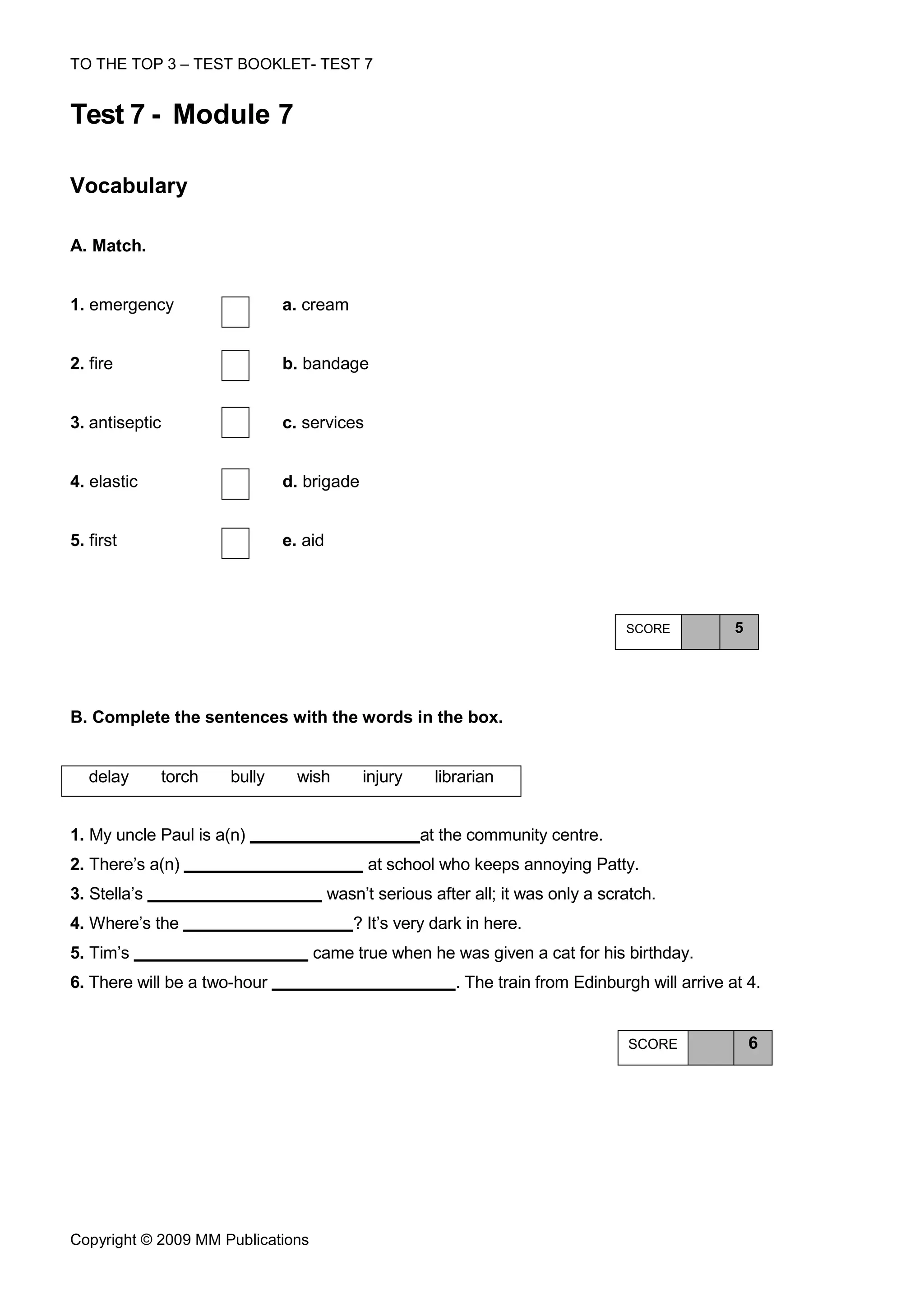 TO THE TOP 3 – TEST BOOKLET- TEST 7


Test 7 - Module 7

Vocabulary

A. Match.


1. emergency                  a. cream


2. fire                       b. bandage


3. antiseptic                 c. services


4. elastic                    d. brigade


5. first                      e. aid




                                                                                  SCORE          5




Β. Complete the sentences with the words in the box.


   delay      torch   bully     wish        injury    librarian


1. My uncle Paul is a(n)                             at the community centre.
2. There’s a(n)                             at school who keeps annoying Patty.
3. Stella’s                            wasn’t serious after all; it was only a scratch.
4. Where’s the                            ? It’s very dark in here.
5. Tim’s                           came true when he was given a cat for his birthday.
6. There will be a two-hour                              . The train from Edinburgh will arrive at 4.


                                                                                  SCORE              6




Copyright © 2009 MM Publications
 