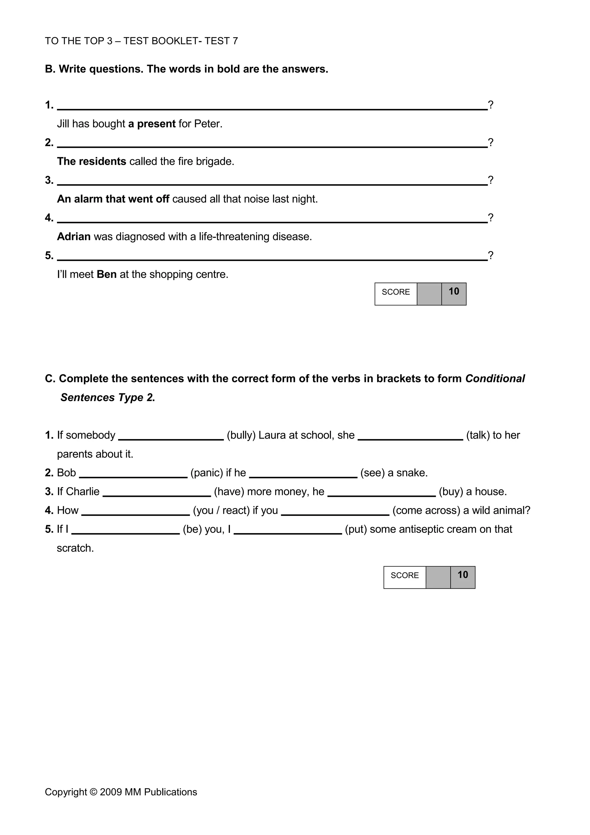 TO THE TOP 3 – TEST BOOKLET- TEST 7

Β. Write questions. The words in bold are the answers.


1.                                                                                                     ?
     Jill has bought a present for Peter.
2.                                                                                                     ?
     The residents called the fire brigade.
3.                                                                                                     ?
     An alarm that went off caused all that noise last night.
4.                                                                                                     ?
     Adrian was diagnosed with a life-threatening disease.
5.                                                                                                     ?
     I’ll meet Ben at the shopping centre.
                                                                               SCORE         10




C. Complete the sentences with the correct form of the verbs in brackets to form Conditional
     Sentences Type 2.


1. If somebody                              (bully) Laura at school, she                          (talk) to her
     parents about it.
2. Bob                           (panic) if he                             (see) a snake.
3. If Charlie                          (have) more money, he                                (buy) a house.
4. How                            (you / react) if you                           (come across) a wild animal?
5. If I                         (be) you, I                          (put) some antiseptic cream on that
     scratch.

                                                                                 SCORE         10




Copyright © 2009 MM Publications
 