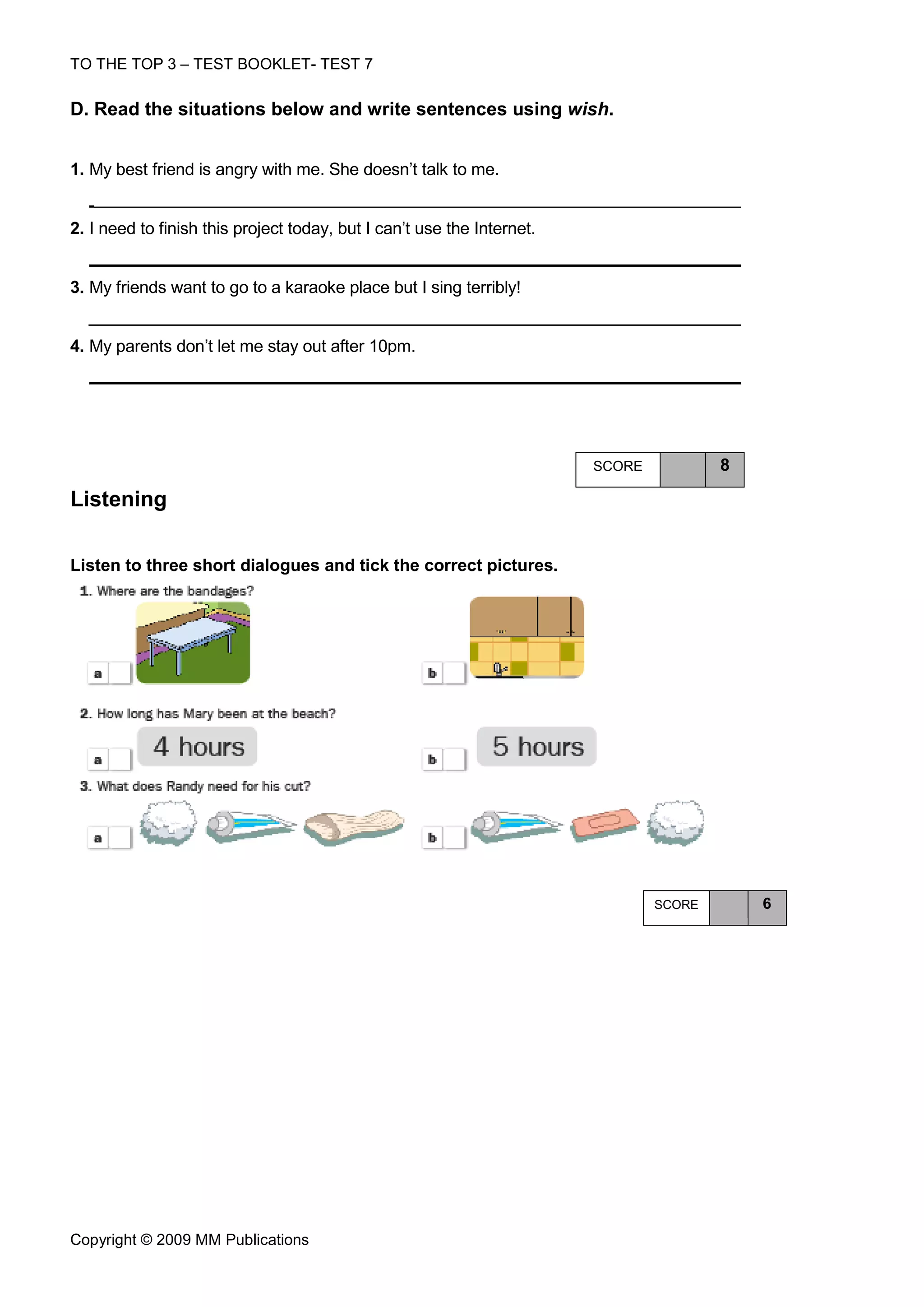 TO THE TOP 3 – TEST BOOKLET- TEST 7

D. Read the situations below and write sentences using wish.


1. My best friend is angry with me. She doesn’t talk to me.


2. I need to finish this project today, but I can’t use the Internet.


3. My friends want to go to a karaoke place but I sing terribly!


4. My parents don’t let me stay out after 10pm.




                                                                        SCORE           8

Listening

Listen to three short dialogues and tick the correct pictures.




                                                                                SCORE       6




Copyright © 2009 MM Publications
 