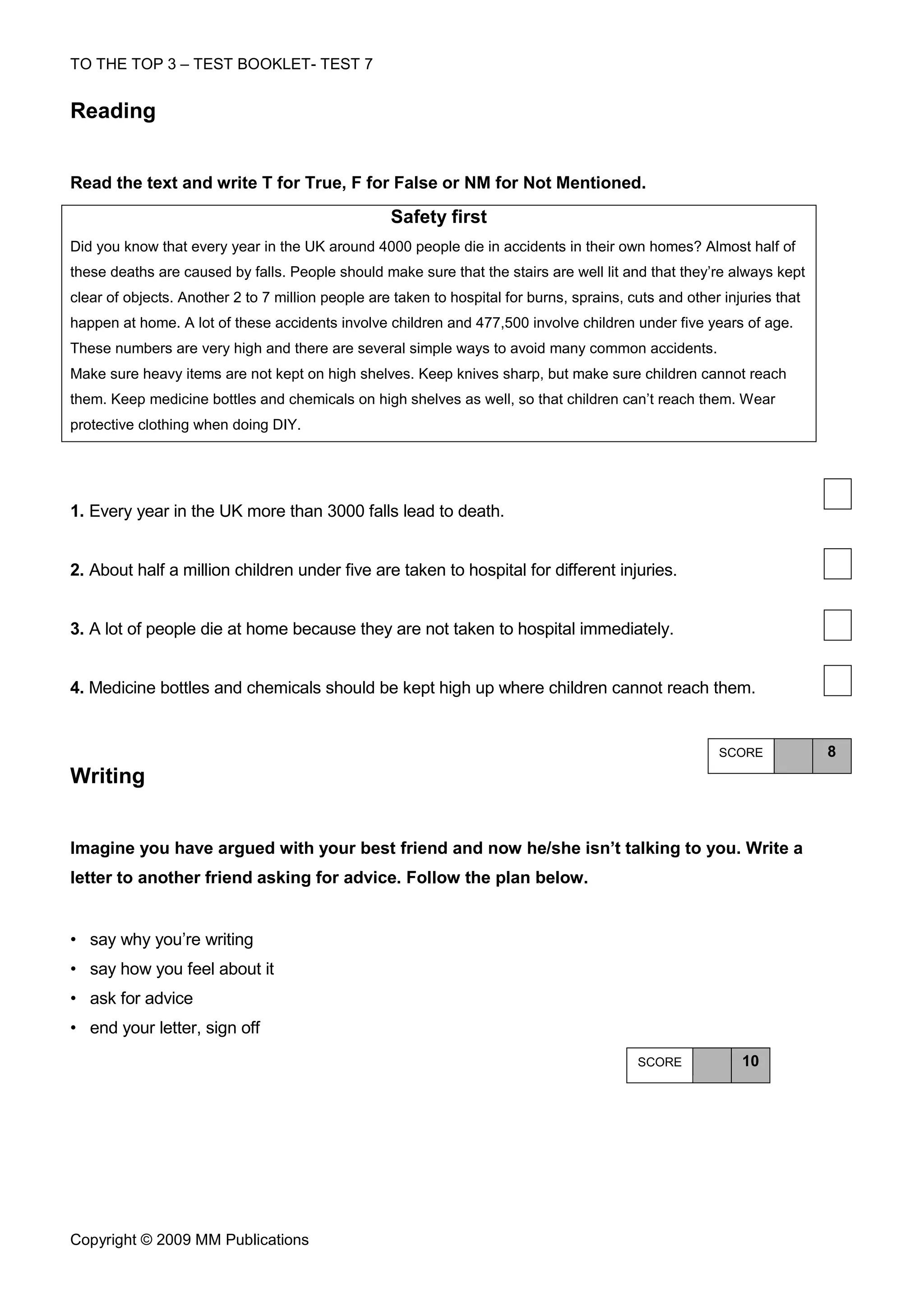 TO THE TOP 3 – TEST BOOKLET- TEST 7


Reading


Read the text and write T for True, F for False or NM for Not Mentioned.

                                                   Safety first
Did you know that every year in the UK around 4000 people die in accidents in their own homes? Almost half of
these deaths are caused by falls. People should make sure that the stairs are well lit and that they’re always kept
clear of objects. Another 2 to 7 million people are taken to hospital for burns, sprains, cuts and other injuries that
happen at home. A lot of these accidents involve children and 477,500 involve children under five years of age.
These numbers are very high and there are several simple ways to avoid many common accidents.
Make sure heavy items are not kept on high shelves. Keep knives sharp, but make sure children cannot reach
them. Keep medicine bottles and chemicals on high shelves as well, so that children can’t reach them. Wear
protective clothing when doing DIY.




1. Every year in the UK more than 3000 falls lead to death.


2. About half a million children under five are taken to hospital for different injuries.


3. A lot of people die at home because they are not taken to hospital immediately.


4. Medicine bottles and chemicals should be kept high up where children cannot reach them.


                                                                                                        SCORE            8
Writing


Imagine you have argued with your best friend and now he/she isn’t talking to you. Write a
letter to another friend asking for advice. Follow the plan below.


• say why you’re writing
• say how you feel about it
• ask for advice
• end your letter, sign off
                                                                                           SCORE            10




Copyright © 2009 MM Publications
 