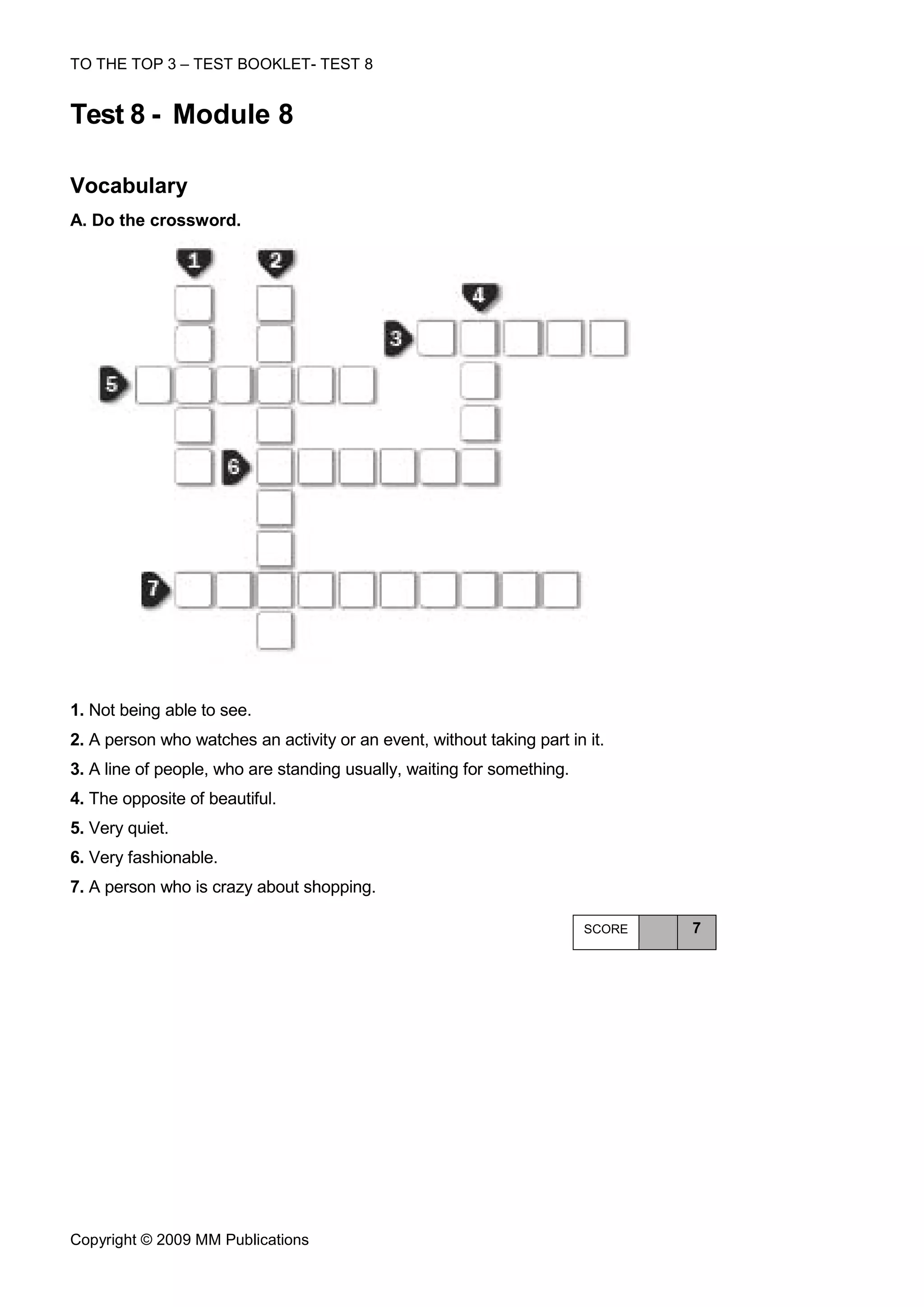 TO THE TOP 3 – TEST BOOKLET- TEST 8


Test 8 - Module 8

Vocabulary
A. Do the crossword.




1. Not being able to see.
2. A person who watches an activity or an event, without taking part in it.
3. A line of people, who are standing usually, waiting for something.
4. The opposite of beautiful.
5. Very quiet.
6. Very fashionable.
7. A person who is crazy about shopping.

                                                                        SCORE   7




Copyright © 2009 MM Publications
 