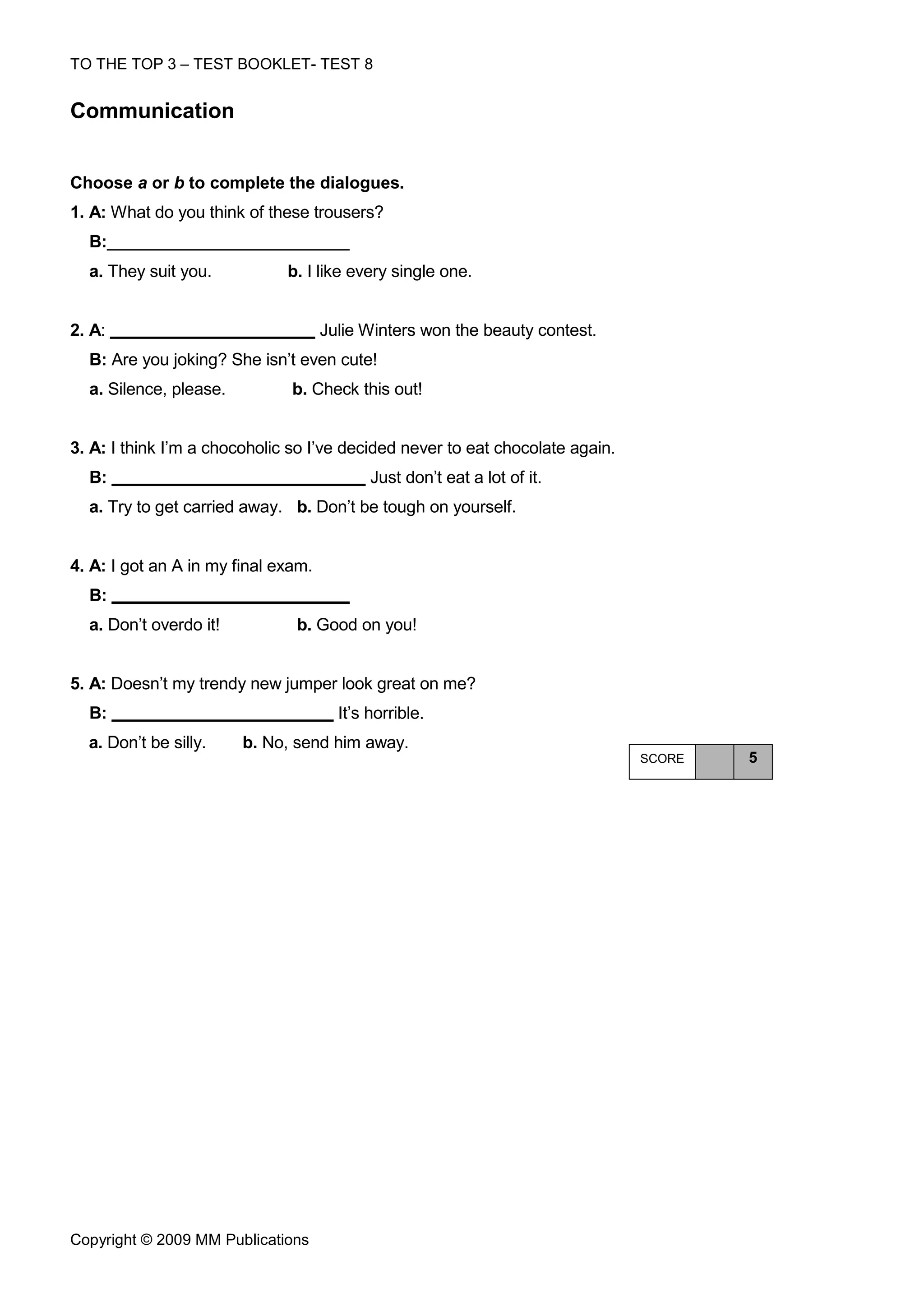 TO THE TOP 3 – TEST BOOKLET- TEST 8


Communication


Choose a or b to complete the dialogues.
1. A: What do you think of these trousers?
  B:
  a. They suit you.           b. I like every single one.


2. A:                                Julie Winters won the beauty contest.
  B: Are you joking? She isn’t even cute!
  a. Silence, please.          b. Check this out!


3. A: I think I’m a chocoholic so I’ve decided never to eat chocolate again.
  B:                                        Just don’t eat a lot of it.
  a. Try to get carried away. b. Don’t be tough on yourself.


4. A: I got an A in my final exam.
  B:
  a. Don’t overdo it!          b. Good on you!


5. A: Doesn’t my trendy new jumper look great on me?
  B:                                   It’s horrible.
  a. Don’t be silly.    b. No, send him away.
                                                                               SCORE   5




Copyright © 2009 MM Publications
 