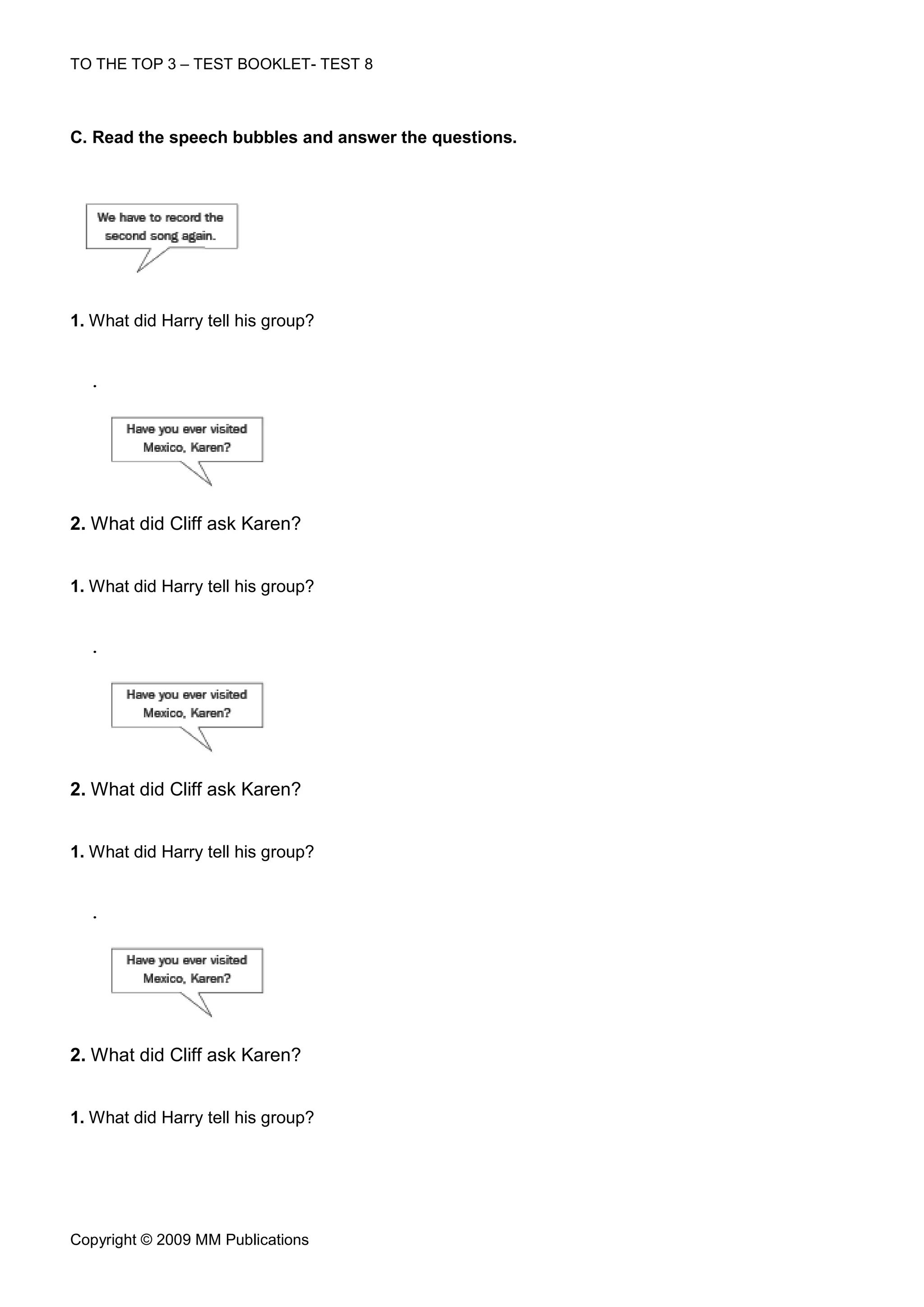 TO THE TOP 3 – TEST BOOKLET- TEST 8



C. Read the speech bubbles and answer the questions.




1. What did Harry tell his group?


  .




2. What did Cliff ask Karen?


1. What did Harry tell his group?


  .




2. What did Cliff ask Karen?


1. What did Harry tell his group?


  .




2. What did Cliff ask Karen?


1. What did Harry tell his group?




Copyright © 2009 MM Publications
 