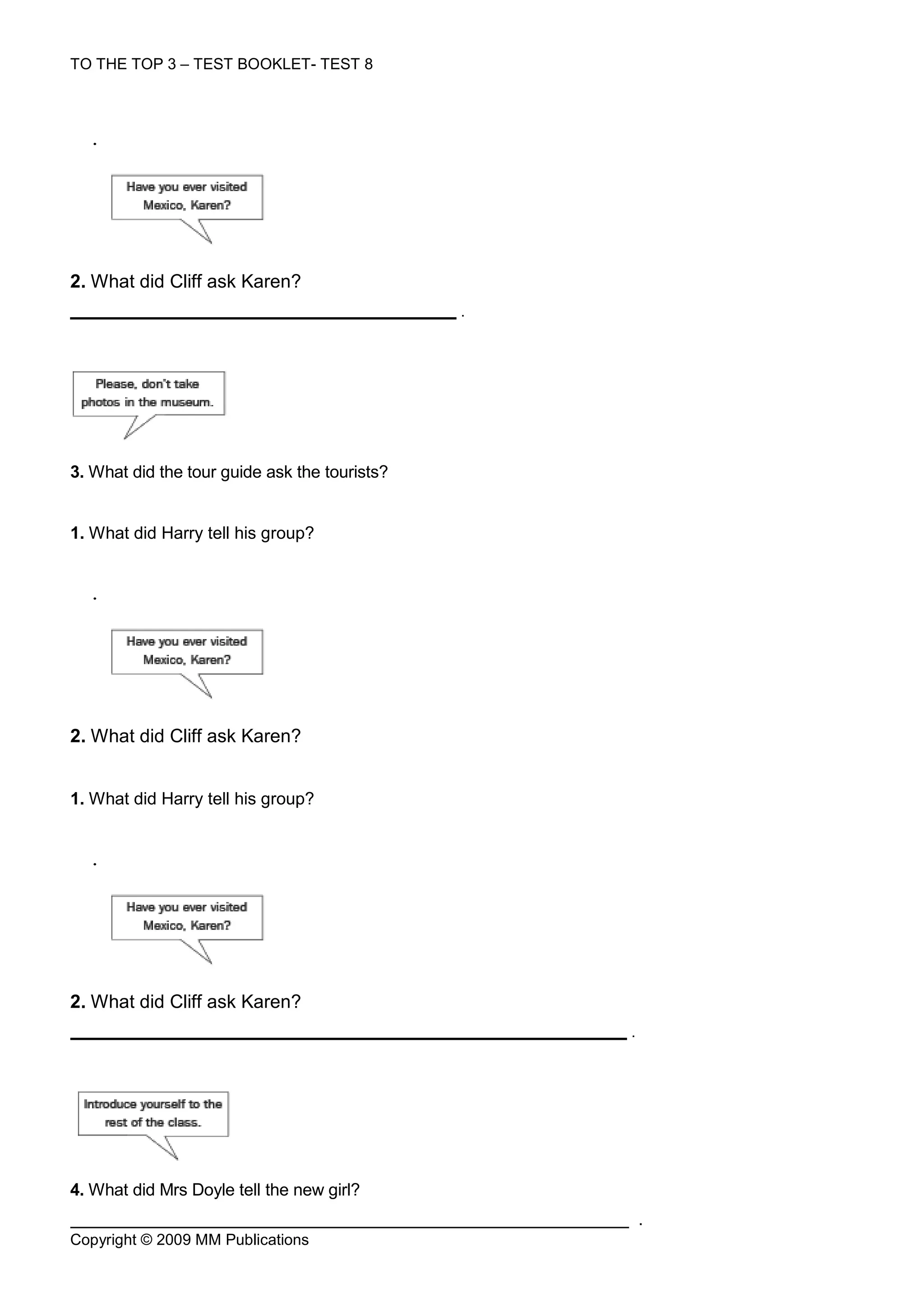 TO THE TOP 3 – TEST BOOKLET- TEST 8



  .




2. What did Cliff ask Karen?
                                               .




3. What did the tour guide ask the tourists?


1. What did Harry tell his group?


  .




2. What did Cliff ask Karen?


1. What did Harry tell his group?


  .




2. What did Cliff ask Karen?
                                                   .




4. What did Mrs Doyle tell the new girl?
                                                       .
Copyright © 2009 MM Publications
 