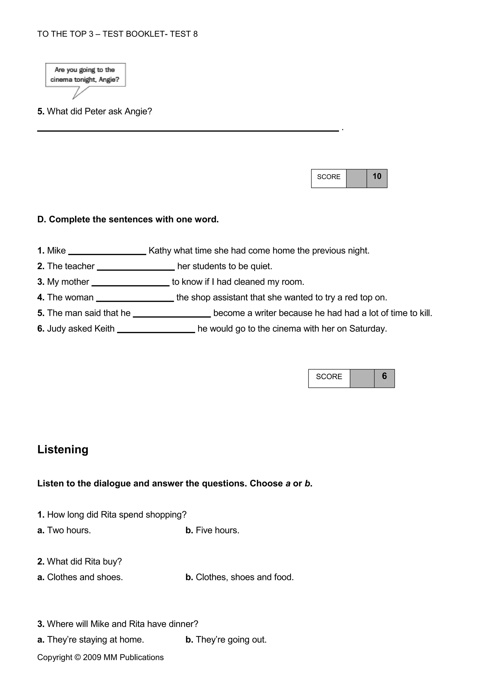 TO THE TOP 3 – TEST BOOKLET- TEST 8




5. What did Peter ask Angie?
                                                                                .




                                                                        SCORE          10




D. Complete the sentences with one word.


1. Mike                       Kathy what time she had come home the previous night.
2. The teacher                      her students to be quiet.
3. My mother                       to know if I had cleaned my room.
4. The woman                        the shop assistant that she wanted to try a red top on.
5. The man said that he                      become a writer because he had had a lot of time to kill.
6. Judy asked Keith                      he would go to the cinema with her on Saturday.




                                                                        SCORE               6




Listening

Listen to the dialogue and answer the questions. Choose a or b.


1. How long did Rita spend shopping?
a. Two hours.                         b. Five hours.


2. What did Rita buy?
a. Clothes and shoes.                 b. Clothes, shoes and food.




3. Where will Mike and Rita have dinner?
a. They’re staying at home.           b. They’re going out.
Copyright © 2009 MM Publications
 