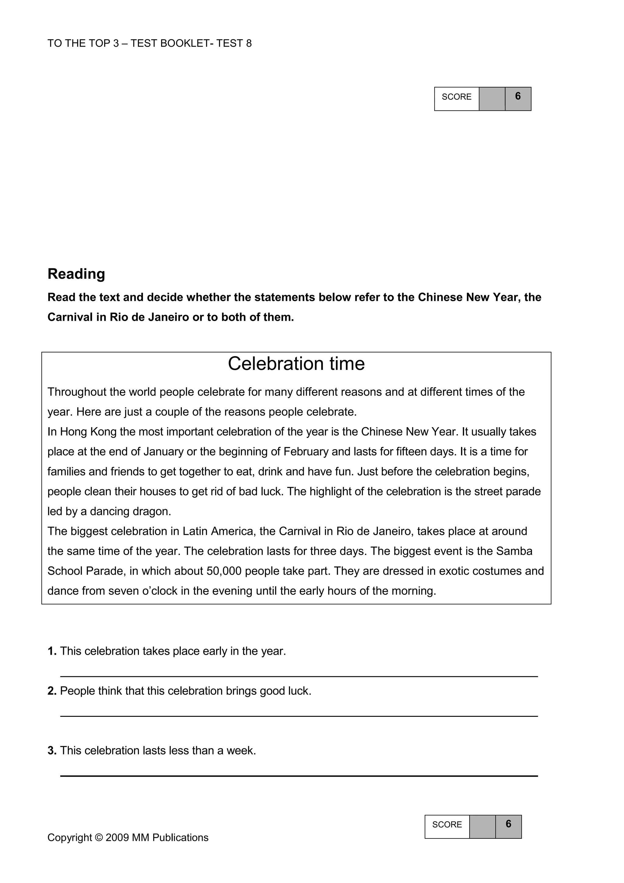 TO THE TOP 3 – TEST BOOKLET- TEST 8




                                                                                  SCORE             6




Reading
Read the text and decide whether the statements below refer to the Chinese New Year, the
Carnival in Rio de Janeiro or to both of them.



                                     Celebration time
Throughout the world people celebrate for many different reasons and at different times of the
year. Here are just a couple of the reasons people celebrate.
In Hong Kong the most important celebration of the year is the Chinese New Year. It usually takes
place at the end of January or the beginning of February and lasts for fifteen days. It is a time for
families and friends to get together to eat, drink and have fun. Just before the celebration begins,
people clean their houses to get rid of bad luck. The highlight of the celebration is the street parade
led by a dancing dragon.
The biggest celebration in Latin America, the Carnival in Rio de Janeiro, takes place at around
the same time of the year. The celebration lasts for three days. The biggest event is the Samba
School Parade, in which about 50,000 people take part. They are dressed in exotic costumes and
dance from seven o’clock in the evening until the early hours of the morning.




1. This celebration takes place early in the year.


2. People think that this celebration brings good luck.




3. This celebration lasts less than a week.




                                                                                SCORE           6
Copyright © 2009 MM Publications
 