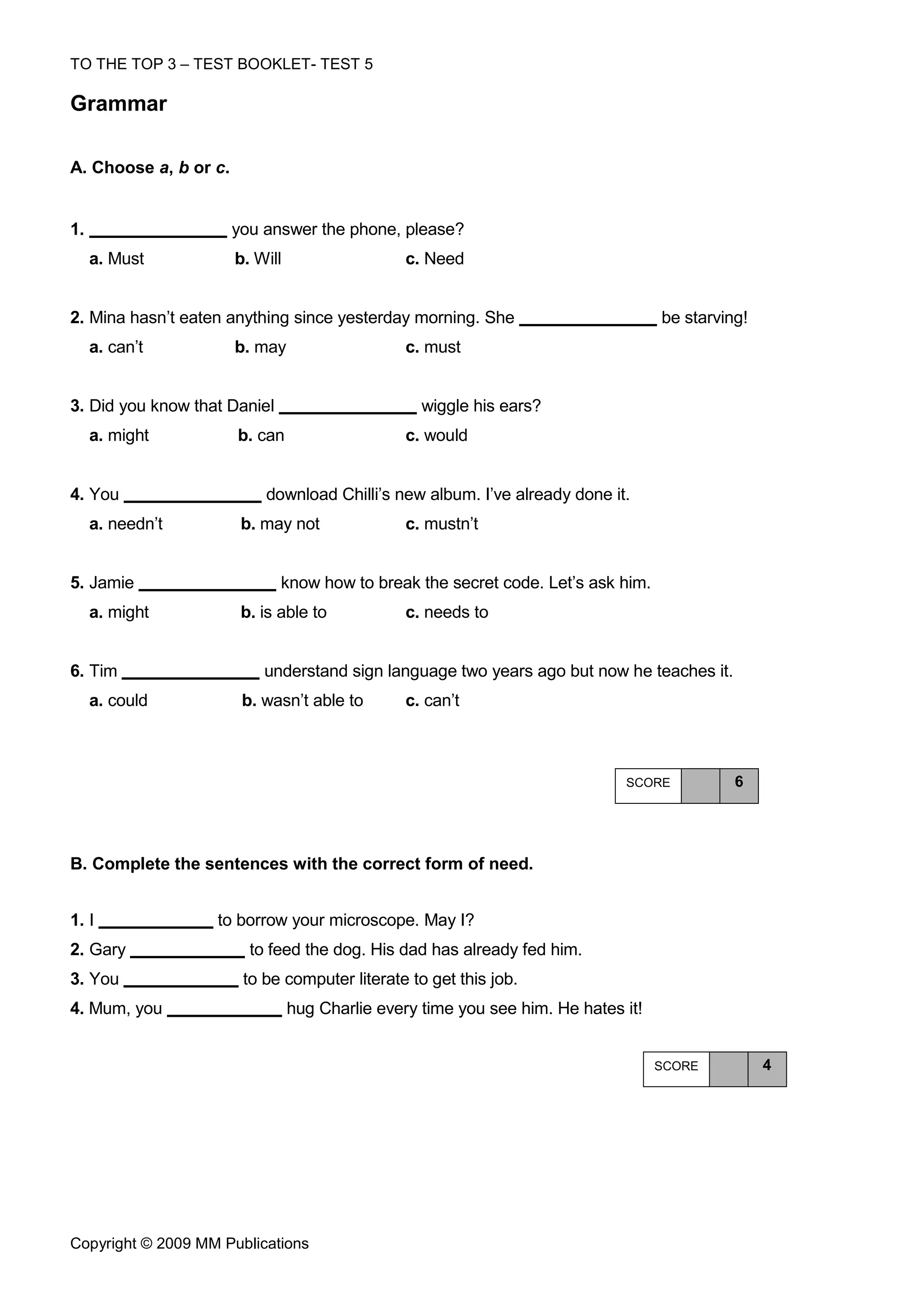 TO THE TOP 3 – TEST BOOKLET- TEST 5

Grammar

A. Choose a, b or c.


1.                     you answer the phone, please?
     a. Must           b. Will                   c. Need


2. Mina hasn’t eaten anything since yesterday morning. She                          be starving!
     a. can’t          b. may                    c. must


3. Did you know that Daniel                        wiggle his ears?
     a. might          b. can                    c. would


4. You                     download Chilli’s new album. I’ve already done it.
     a. needn’t         b. may not               c. mustn’t


5. Jamie                      know how to break the secret code. Let’s ask him.
     a. might           b. is able to            c. needs to


6. Tim                     understand sign language two years ago but now he teaches it.
     a. could           b. wasn’t able to        c. can’t



                                                                              SCORE           6




Β. Complete the sentences with the correct form of need.


1. I               to borrow your microscope. May I?
2. Gary                  to feed the dog. His dad has already fed him.
3. You                  to be computer literate to get this job.
4. Mum, you                      hug Charlie every time you see him. He hates it!


                                                                                    SCORE          4




Copyright © 2009 MM Publications
 