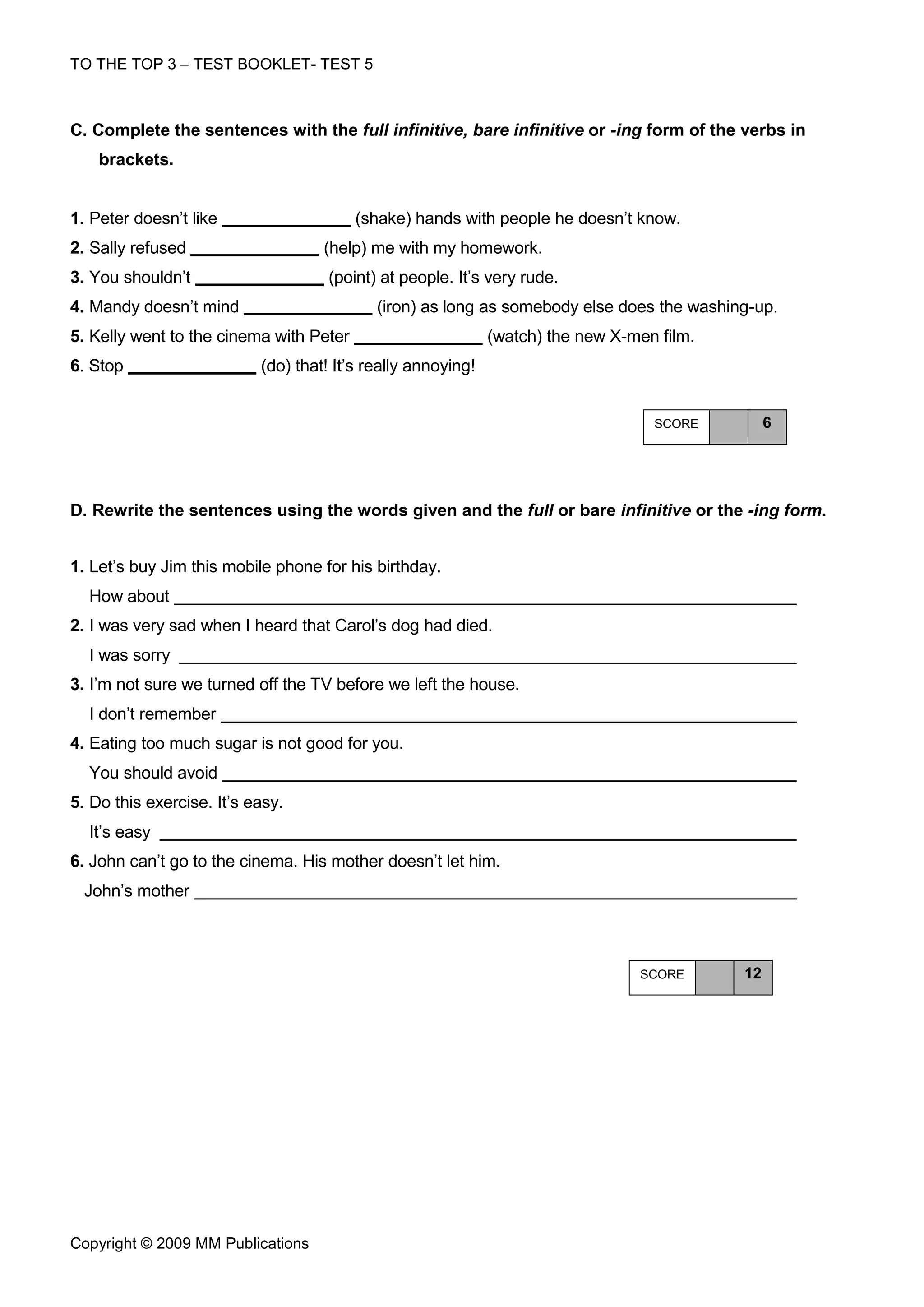 TO THE TOP 3 – TEST BOOKLET- TEST 5



C. Complete the sentences with the full infinitive, bare infinitive or -ing form of the verbs in
    brackets.


1. Peter doesn’t like                    (shake) hands with people he doesn’t know.
2. Sally refused                    (help) me with my homework.
3. You shouldn’t                     (point) at people. It’s very rude.
4. Mandy doesn’t mind                       (iron) as long as somebody else does the washing-up.
5. Kelly went to the cinema with Peter                        (watch) the new X-men film.
6. Stop                    (do) that! It’s really annoying!


                                                                                   SCORE         6




D. Rewrite the sentences using the words given and the full or bare infinitive or the -ing form.


1. Let’s buy Jim this mobile phone for his birthday.
  How about
2. I was very sad when I heard that Carol’s dog had died.
  I was sorry
3. I’m not sure we turned off the TV before we left the house.
  I don’t remember
4. Eating too much sugar is not good for you.
  You should avoid
5. Do this exercise. It’s easy.
  It’s easy
6. John can’t go to the cinema. His mother doesn’t let him.
  John’s mother



                                                                                 SCORE      12




Copyright © 2009 MM Publications
 