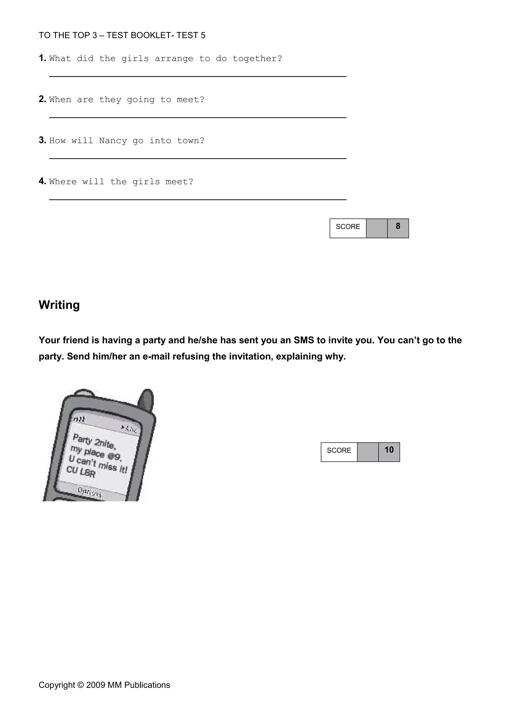 TO THE TOP 3 – TEST BOOKLET- TEST 5

1. What did the girls arrange to do together?



2. When are they going to meet?



3. How will Nancy go into town?



4. Where will the girls meet?



                                                                   SCORE          8




Writing

Your friend is having a party and he/she has sent you an SMS to invite you. You can’t go to the
party. Send him/her an e-mail refusing the invitation, explaining why.




                                                                 SCORE       10




Copyright © 2009 MM Publications
 