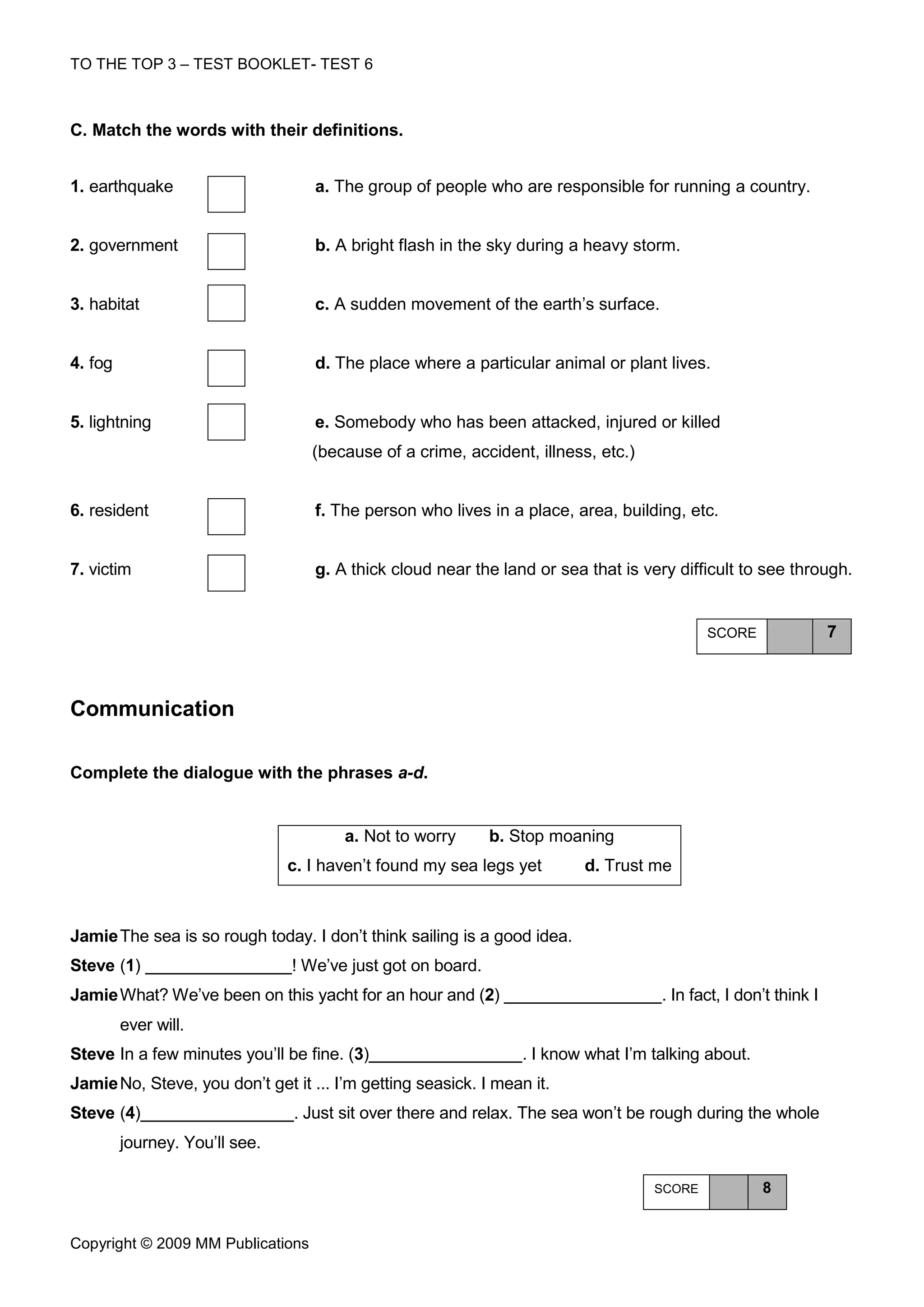 TO THE TOP 3 – TEST BOOKLET- TEST 6



C. Match the words with their definitions.


1. earthquake                      a. The group of people who are responsible for running a country.


2. government                      b. A bright flash in the sky during a heavy storm.


3. habitat                         c. A sudden movement of the earth’s surface.


4. fog                             d. The place where a particular animal or plant lives.


5. lightning                       e. Somebody who has been attacked, injured or killed
                                   (because of a crime, accident, illness, etc.)


6. resident                        f. The person who lives in a place, area, building, etc.


7. victim                          g. A thick cloud near the land or sea that is very difficult to see through.


                                                                                           SCORE                 7



Communication

Complete the dialogue with the phrases a-d.


                                       a. Not to worry       b. Stop moaning
                                c. I haven’t found my sea legs yet       d. Trust me



Jamie The sea is so rough today. I don’t think sailing is a good idea.
Steve (1)                       ! We’ve just got on board.
Jamie What? We’ve been on this yacht for an hour and (2)                            . In fact, I don’t think I
         ever will.
Steve In a few minutes you’ll be fine. (3)                       . I know what I’m talking about.
Jamie No, Steve, you don’t get it ... I’m getting seasick. I mean it.
Steve (4)                       . Just sit over there and relax. The sea won’t be rough during the whole
         journey. You’ll see.

                                                                                   SCORE            8


Copyright © 2009 MM Publications
 