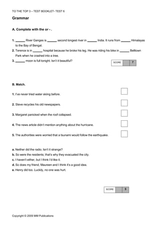 TO THE TOP 3 – TEST BOOKLET- TEST 6

Grammar

A. Complete with the or - .


1.           River Ganges is              second longest river in       India. It runs from       Himalayas
     to the Bay of Bengal.
2. Terence is in             hospital because he broke his leg. He was riding his bike in         Belltown
     Park when he crashed into a tree.
3.           moon is full tonight. Isn’t it beautiful?                               SCORE         7




B. Match.


1. I’ve never tried water skiing before.


2. Steve recycles his old newspapers.


3. Margaret panicked when the roof collapsed.


4. The news article didn’t mention anything about the hurricane.


5. The authorities were worried that a tsunami would follow the earthquake.



a. Neither did the radio. Isn’t it strange?
b. So were the residents; that’s why they evacuated the city.
c. I haven’t either, but I think I’d like it.
d. So does my friend, Maureen and I think it’s a good idea.
e. Henry did too. Luckily, no one was hurt.




                                                                               SCORE          5




Copyright © 2009 MM Publications
 