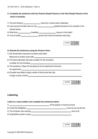 TO THE TOP 3 – TEST BOOKLET- TEST 6



C. Complete the sentences with the Present Simple Passive or the Past Simple Passive of the
     verbs in brackets.


1. The lost climbers                             (save) by a rescue team yesterday.
2. Last summer the lake near our city                             (pollute) because of an accident in the
     nearby factory.
3. What time                      breakfast                          (serve) in this hotel?
4. Tons of waste                              (pump into) rivers by factories every day.


                                                                                SCORE             4



D. Rewrite the sentences using the Passive Voice.
1. We should take measures to protect coral reefs.
     Measures to protect coral reefs                                                                              .
2. The local authorities will build a shelter for the homeless.
     A shelter for the homeless                                                                               .
3. The students in Class C5 are going to do an experiment tomorrow.
     An experiment                                                                                        .
4. Oil spills have killed a large number of birds since last July.
     A large number of birds                                                                                  .


                                                                                SCORE                 8




Listening

Listen to a news bulletin and complete the sentences below.
1.                                                          of the people on board survived.
2. It took the firefighters                                                        hours to put out the fire.
3. The oil tanker was carrying                                                             tons of oil.
4. Greg McRoy wants to save                                                                .




                                                                                SCORE                 8



Copyright © 2009 MM Publications
 
