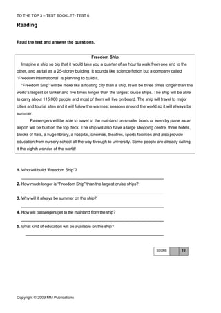 TO THE TOP 3 – TEST BOOKLET- TEST 6

Reading


Read the text and answer the questions.


                                           Freedom Ship
  Imagine a ship so big that it would take you a quarter of an hour to walk from one end to the
other, and as tall as a 25-storey building. It sounds like science fiction but a company called
“Freedom International” is planning to build it.
  “Freedom Ship” will be more like a floating city than a ship. It will be three times longer than the
world’s largest oil tanker and five times longer than the largest cruise ships. The ship will be able
to carry about 115,000 people and most of them will live on board. The ship will travel to major
cities and tourist sites and it will follow the warmest seasons around the world so it will always be
summer.
       Passengers will be able to travel to the mainland on smaller boats or even by plane as an
airport will be built on the top deck. The ship will also have a large shopping centre, three hotels,
blocks of flats, a huge library, a hospital, cinemas, theatres, sports facilities and also provide
education from nursery school all the way through to university. Some people are already calling
it the eighth wonder of the world!




1. Who will build “Freedom Ship”?


2. How much longer is “Freedom Ship” than the largest cruise ships?


3. Why will it always be summer on the ship?


4. How will passengers get to the mainland from the ship?


5. What kind of education will be available on the ship?




                                                                                  SCORE          10




Copyright © 2009 MM Publications
 