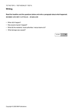 TO THE TOP 3 – TEST BOOKLET- TEST 6

Writing

Read the headline and the questions below and write a paragraph about what happened.
HURRICANE HIT CATVILLE – 20 KILLED


• When did it happen?
• Was anyone injured / trapped?
• What did the residents / local authorities / rescue teams do?
• What damage was caused?


                                                                    SCORE       10




Copyright © 2009 MM Publications
 