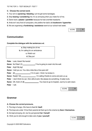 TO THE TOP 3 – TEST BOOKLET- TEST 7

C. Choose the correct word.
1. Your arm is spraining / bleeding. Let me get some bandages.
2. Stop teasing / considering me; it’s so annoying when you make fun of me.
3. Daren took a plaster / painkiller because he had a terrible headache.
4. Anita isn’t very fond of computers; she prefers her dad’s old bookworm / typewriter.
5. We are organising a fundraising / assistance event at our school next week.

                                                                                            SCORE    5



Communication

Complete the dialogue with the sentences a-d.

                    a. Stop making fun of me
                 b. I’m calling for an ambulance
                           c. Watch out
                           d. Stay put

Peter Look, Karen! No hands!
Karen No Peter! (1)                       ! You’re going to crash into the wall.
Peter Argh! My leg!
Karen I told you so. You ride a bike like a five-year-old!
Peter (2)                        ! I’m in pain. I think I’ve broken it.
Karen Really? (3)                         . I’m calling Charlie to come and pick us up.
Peter I don’t think he can. He’s still at work. But please do something. It really hurts.
Karen OK, that’s it! (4)                      . You have to go to hospital. Just try to calm down.
Peter I will.

                                                                                   SCORE        8




Grammar

A. Choose the correct pronouns.
1. The dog is hungry. We have to feed it / itself.
2. The boys are under 18 but their parents let them go to the cinema by them / themselves.
3. Iris kept annoying Jim, but he just ignored her / herself.
4. I think you’re old enough to take care of you / yourself.
                                                                                             SCORE   4



Copyright © 2009 MM Publications
 