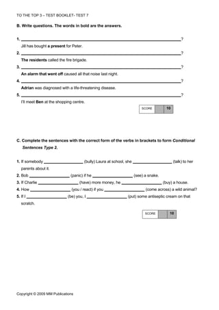 TO THE TOP 3 – TEST BOOKLET- TEST 7

Β. Write questions. The words in bold are the answers.


1.                                                                                                     ?
     Jill has bought a present for Peter.
2.                                                                                                     ?
     The residents called the fire brigade.
3.                                                                                                     ?
     An alarm that went off caused all that noise last night.
4.                                                                                                     ?
     Adrian was diagnosed with a life-threatening disease.
5.                                                                                                     ?
     I’ll meet Ben at the shopping centre.
                                                                               SCORE         10




C. Complete the sentences with the correct form of the verbs in brackets to form Conditional
     Sentences Type 2.


1. If somebody                              (bully) Laura at school, she                          (talk) to her
     parents about it.
2. Bob                           (panic) if he                             (see) a snake.
3. If Charlie                          (have) more money, he                                (buy) a house.
4. How                            (you / react) if you                           (come across) a wild animal?
5. If I                         (be) you, I                          (put) some antiseptic cream on that
     scratch.

                                                                                 SCORE         10




Copyright © 2009 MM Publications
 
