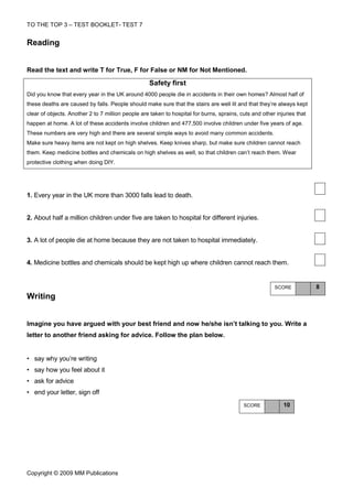 TO THE TOP 3 – TEST BOOKLET- TEST 7


Reading


Read the text and write T for True, F for False or NM for Not Mentioned.

                                                   Safety first
Did you know that every year in the UK around 4000 people die in accidents in their own homes? Almost half of
these deaths are caused by falls. People should make sure that the stairs are well lit and that they’re always kept
clear of objects. Another 2 to 7 million people are taken to hospital for burns, sprains, cuts and other injuries that
happen at home. A lot of these accidents involve children and 477,500 involve children under five years of age.
These numbers are very high and there are several simple ways to avoid many common accidents.
Make sure heavy items are not kept on high shelves. Keep knives sharp, but make sure children cannot reach
them. Keep medicine bottles and chemicals on high shelves as well, so that children can’t reach them. Wear
protective clothing when doing DIY.




1. Every year in the UK more than 3000 falls lead to death.


2. About half a million children under five are taken to hospital for different injuries.


3. A lot of people die at home because they are not taken to hospital immediately.


4. Medicine bottles and chemicals should be kept high up where children cannot reach them.


                                                                                                        SCORE            8
Writing


Imagine you have argued with your best friend and now he/she isn’t talking to you. Write a
letter to another friend asking for advice. Follow the plan below.


• say why you’re writing
• say how you feel about it
• ask for advice
• end your letter, sign off
                                                                                           SCORE            10




Copyright © 2009 MM Publications
 